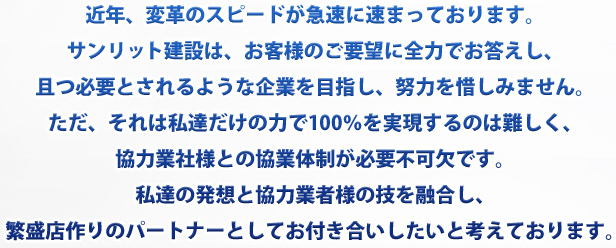 近年、変革のスピードが急速に速まっております。サンリット建設は、お客様のご要望に全力でお答えし、且つ必要とされるような企業を目指し、努力を惜しみません。ただ、それは私達だけの力で100％を実現するのは難しく、協力業者様との協業体制が必要不可欠です。私たちの発想と協力業者様の技を融合し、繁盛店作りのパ＾トナーとしてお付き合いしたいと考えております。