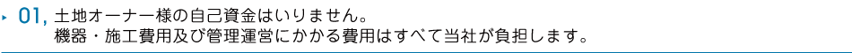 01 土地オーナー様の自己資金はいりません。機器・施工費用及び管理運営にかかる費用はすべて当社が負担します。