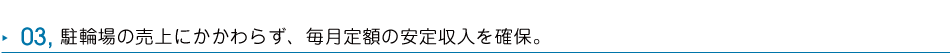 03 駐輪場の売上にかかわらず、毎月定額の安定収入を確保。