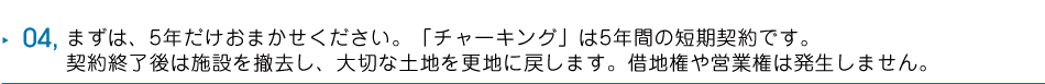 04 まずは、5年だけおまかせください。「チャーキング」は5年間の短期契約です。契約終了後は施設を撤去し、大切な土地を更地に戻します。借地権や営業権は発生しません。