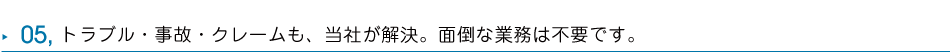 05 トラブル・事故・クレームも、当社が解決。面倒な業務は不要です。